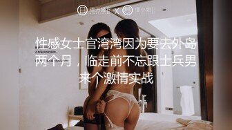 性感女士官湾湾因为要去外岛两个月，临走前不忘跟士兵男来个激情实战