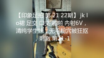 【印象足拍 第 21 22期】 jk lo裙 足交 口交 啪啪 内射6V，清纯学生妹，无毛粉穴被狂抠，刺激 第21-1