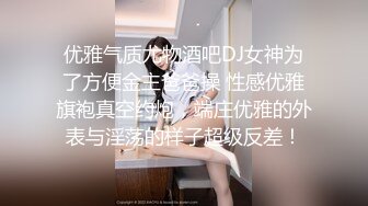 优雅气质尤物酒吧DJ女神为了方便金主爸爸操 性感优雅旗袍真空约炮，端庄优雅的外表与淫荡的样子超级反差！