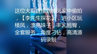 这位大哥直接到楼凤家中偷拍，【李先生探花】，进小区玩楼凤，漂亮妹子，丰乳翘臀，全套服务，角度刁钻，高清源码录制