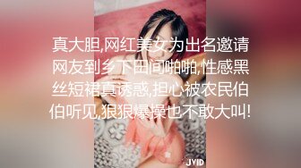 真大胆,网红美女为出名邀请网友到乡下田间啪啪,性感黑丝短裙真诱惑,担心被农民伯伯听见,狠狠爆操也不敢大叫!