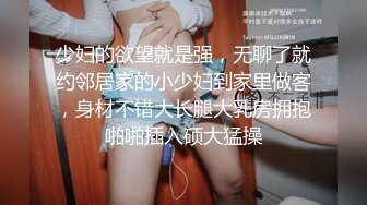 少妇的欲望就是强，无聊了就约邻居家的小少妇到家里做客，身材不错大长腿大乳房拥抱啪啪插入硕大猛操