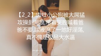 【2_2】肉壮小公狗被大屌猛攻操到潮喷,带着哭腔喊着爸爸不要,尿液流了一地好淫荡,真不愧是极品大水逼