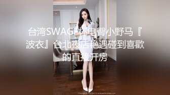 台湾SWAGF杯电臀小野马『波衣』台北夜店艳遇碰到喜歡的直接开房