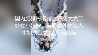 国内肥猪哥糟蹋上海交大大二处女小妹妹，美眉意外体验人生初次口交720P高清版