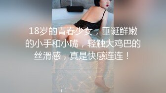 18岁的青春少女，垂诞鲜嫩的小手和小嘴，轻触大鸡巴的丝滑感，真是快感连连！