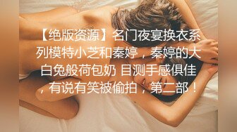 【绝版资源】名门夜宴换衣系列模特小芝和秦婷，秦婷的大白兔般荷包奶 目测手感俱佳，有说有笑被偷拍，第二部！