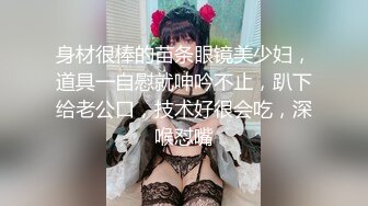 身材很棒的苗条眼镜美少妇，道具一自慰就呻吟不止，趴下给老公口，技术好很会吃，深喉怼嘴