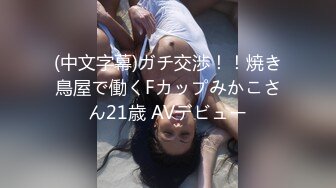 (中文字幕)ガチ交渉！！焼き鳥屋で働くFカップみかこさん21歳 AVデビュー