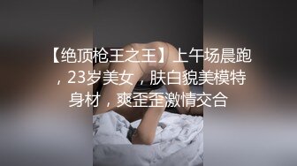 【绝顶枪王之王】上午场晨跑，23岁美女，肤白貌美模特身材，爽歪歪激情交合