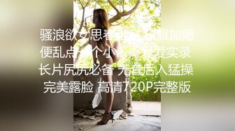 骚浪欲女思春难耐 校服加随便乱点一个小哥哥爱爱实录 长片尻尻必备 无套后入猛操 完美露脸 高清720P完整版