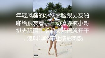 年轻风骚的小妹露脸跟男友啪啪给狼友看，互动撩骚被小哥扒光舔逼，撸起大鸡巴就开干，浪叫呻吟不止精彩刺激