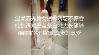 温柔清秀美女捆绑诱惑不停吞吐挑逗鸡巴苗条白嫩大长腿骑乘啪啪吟叫销魂真爽好享受