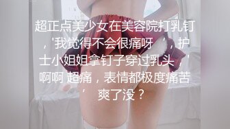 超正点美少女在美容院打乳钉，'我觉得不会很痛呀‘，护士小姐姐拿钉子穿过乳头，'啊啊 超痛，表情都极度痛苦’ 爽了没？