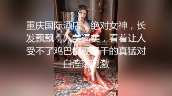 重庆国际酒店，绝对女神，长发飘飘，人美逼美，看着让人受不了鸡巴都硬了干的真猛对白淫荡刺激