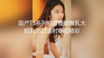 国产TS系列帕普缇妮爆乳大奶乳交口活射爆超精彩