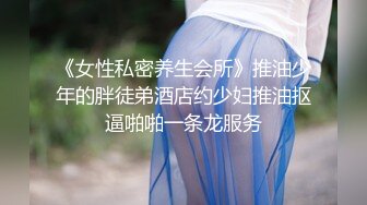 《女性私密养生会所》推油少年的胖徒弟酒店约少妇推油抠逼啪啪一条龙服务