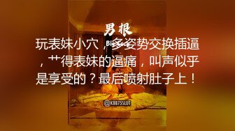 玩表妹小穴，多姿势交换插逼，艹得表妹的逼痛，叫声似乎是享受的？最后喷射肚子上！