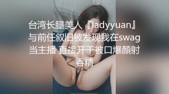 台湾长腿美人『ladyyuan』与前任叙旧被发现我在swag当主播 直接开干被口爆顏射吞精