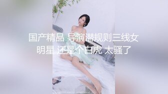 国产精品 导演潜规则三线女明星 还是个白虎 太骚了