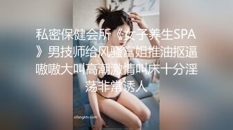 私密保健会所《女子养生SPA》男技师给风骚富姐推油抠逼嗷嗷大叫高潮激情叫床十分淫荡非常诱人