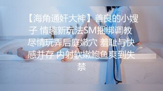 【海角通奸大神】善良的小嫂子 情趣新玩法SM捆绑调教 尽情玩弄后庭嫩穴 羞耻与快感并存 内射软嫩鲍鱼爽到失禁