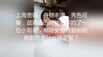 上海贵妇，身材丰满，秀色可餐，逛商场的时候随手约了一位小哥哥，商场女侧做爱啪啪啪到底是什么味道呢？