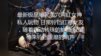 最新极品爆乳美穴网红女神 私人玩物 日常铃铛肛塞女友，随着震动转珠的抽插 屁眼传来铃铛淫靡的响声