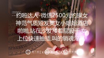 约啪达人-微信2500元约操女神范气质短发美女小姐姐酒店啪啪,站在沙发搂着屁股干,女上位快速抽插,叫的销魂淫荡!