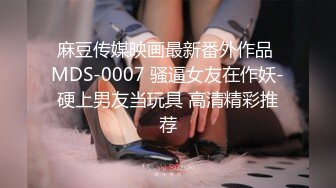 麻豆传媒映画最新番外作品 MDS-0007 骚逼女友在作妖-硬上男友当玩具 高清精彩推荐