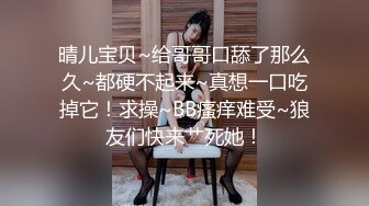 晴儿宝贝~给哥哥口舔了那么久~都硬不起来~真想一口吃掉它！求操~BB瘙痒难受~狼友们快来艹死她！