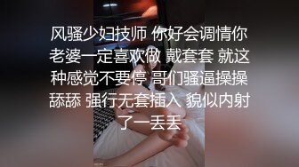 风骚少妇技师 你好会调情你老婆一定喜欢做 戴套套 就这种感觉不要停 哥们骚逼操操舔舔 强行无套插入 貌似内射了一丢丢