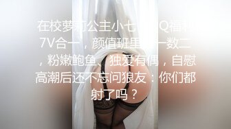 在校萝莉公主小七，QQ福利7V合一，颜值班里数一数二，粉嫩鲍鱼、独爱有偶，自慰高潮后还不忘问狼友：你们都射了吗？