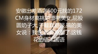 安徽出差酒店600元找的172CM身材高挑的漂亮美女,屁股圆奶子大,干着真舒服,搞的美女说：我快,我要高潮了.这钱花的值！国语