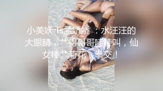 小美妖 Ts孟娇娇 ：水汪汪的大眼睛，艹得哥哥哇哇叫，仙女棒艹菊花，拳交！