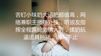 舌钉小妹奶大逼肥颜值高，网络兼职主播赚外快，听狼友指挥全程露脸激情大秀，揉奶玩逼道具抽插，浪叫不止