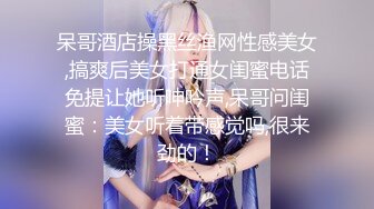 呆哥酒店操黑丝渔网性感美女,搞爽后美女打通女闺蜜电话免提让她听呻吟声,呆哥问闺蜜：美女听着带感觉吗,很来劲的！