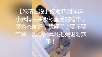 【妖精出没】妩媚TS刘洋洋 小妖精舌头吸舔直男的精华，服务态度好，舔硬了：要不要艹我，无套。真几把爽射菊穴里！