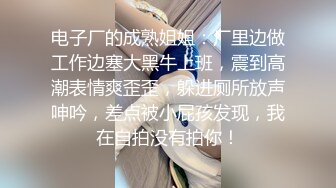 电子厂的成熟姐姐：厂里边做工作边塞大黑牛上班，震到高潮表情爽歪歪，躲进厕所放声呻吟，差点被小屁孩发现，我在自拍没有拍你！