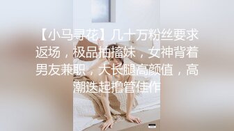 【小马寻花】几十万粉丝要求返场，极品抽搐妹，女神背着男友兼职，大长腿高颜值，高潮迭起撸管佳作