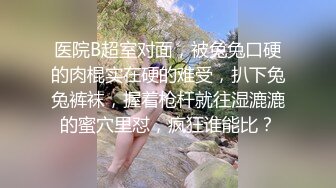 医院B超室对面，被兔兔口硬的肉棍实在硬的难受，扒下兔兔裤袜，握着枪杆就往湿漉漉的蜜穴里怼，疯狂谁能比？