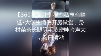 【360水滴TP】稀有私享台精选-大学生情侣开房做爱，身材苗条长腿阴毛浓密呻吟声大，对白清晰