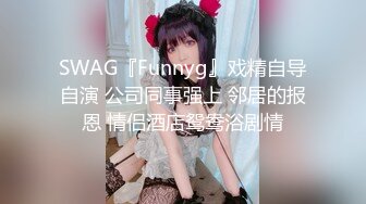 SWAG『Funnyg』戏精自导自演 公司同事强上 邻居的报恩 情侣酒店鸳鸯浴剧情