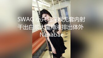 SWAG 小只马深喉无套内射干出白浆大量精液排出体外 Nanabae