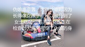 伪娘惠奈酱 - 内科检查时因为长得像女孩子，所以被分到了女士病区， 性感的女医生在检查时无意间揭穿了伪娘的身份！