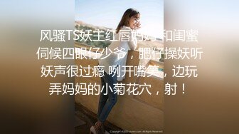 风骚TS妖主红唇妈妈 和闺蜜伺候四眼仔少爷，肥仔操妖听妖声很过瘾 咧开嘴笑，边玩弄妈妈的小菊花穴，射！