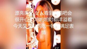 漂亮美女 女人看到大鸡吧会很开心 吃鸡啪啪时都洋溢着今天又可以饱吃一顿的满足表情