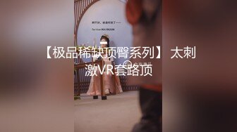 【极品稀缺顶臀系列】 太刺激VR套路顶