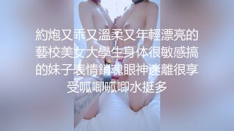 約炮又乖又溫柔又年輕漂亮的藝校美女大學生身体很敏感搞的妹子表情銷魂眼神迷離很享受呱唧呱唧水挺多