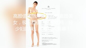 高颜值情侣性爱大战轻素颜美女，极品颜值，超会吃鸡，轻少妇韵味，简直让人羡慕！